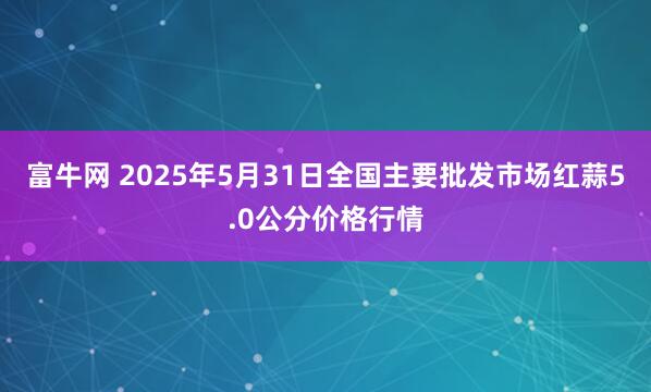 富牛网 2025年5月31日全国主要批发市场红蒜5.0公分价格行情
