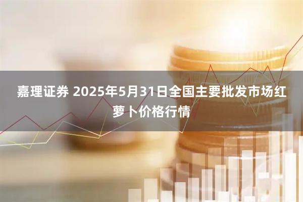 嘉理证券 2025年5月31日全国主要批发市场红萝卜价格行情