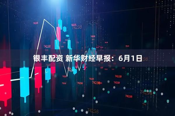 银丰配资 新华财经早报：6月1日