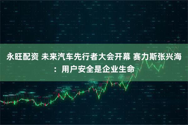 永旺配资 未来汽车先行者大会开幕 赛力斯张兴海：用户安全是企业生命