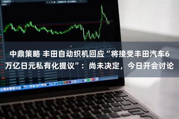 中鼎策略 丰田自动织机回应“将接受丰田汽车6万亿日元私有化提议”：尚未决定，今日开会讨论