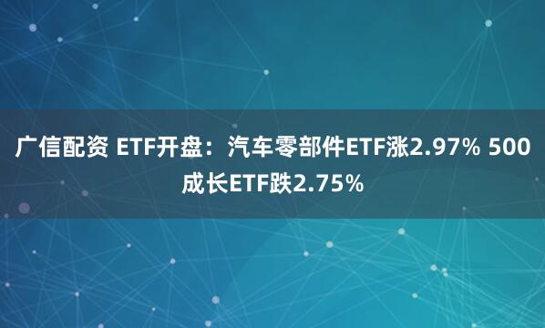 广信配资 ETF开盘：汽车零部件ETF涨2.97% 500成长ETF跌2.75%