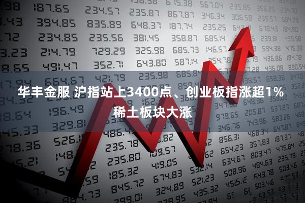 华丰金服 沪指站上3400点、创业板指涨超1% 稀土板块大涨