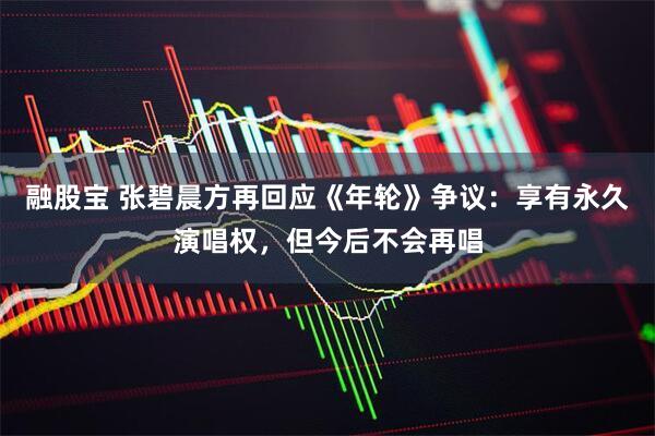 融股宝 张碧晨方再回应《年轮》争议：享有永久演唱权，但今后不会再唱