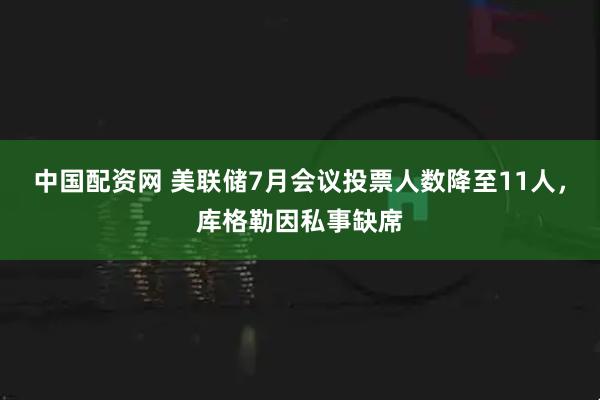 中国配资网 美联储7月会议投票人数降至11人，库格勒因私事缺席