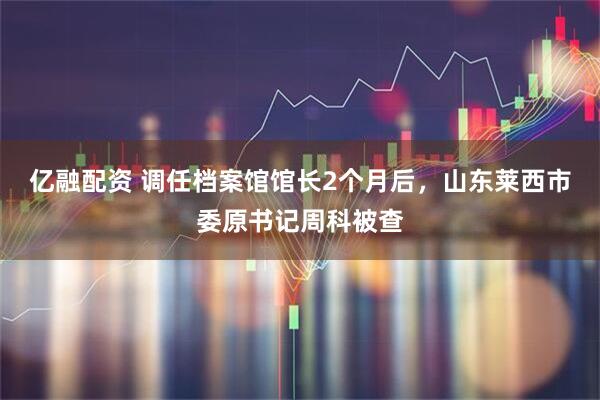 亿融配资 调任档案馆馆长2个月后，山东莱西市委原书记周科被查