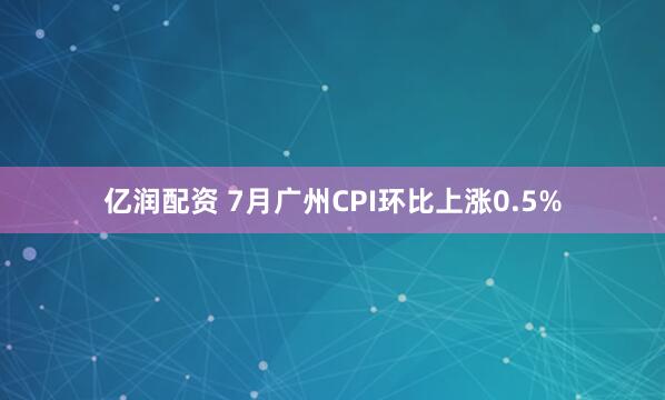 亿润配资 7月广州CPI环比上涨0.5%