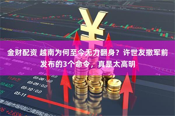 金财配资 越南为何至今无力翻身？许世友撤军前发布的3个命令，真是太高明