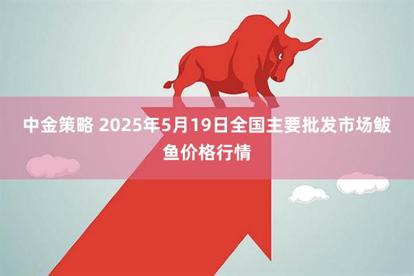 中金策略 2025年5月19日全国主要批发市场鲅鱼价格行情