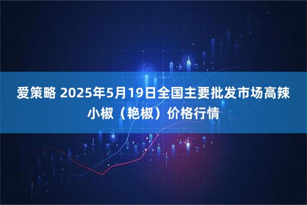 爱策略 2025年5月19日全国主要批发市场高辣小椒（艳椒）价格行情
