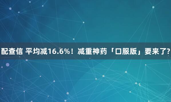 配查信 平均减16.6%！减重神药「口服版」要来了?