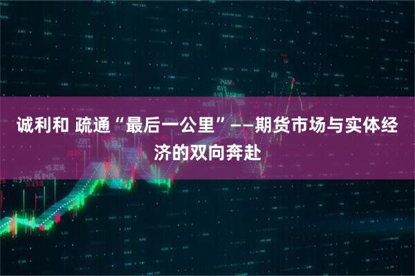 诚利和 疏通“最后一公里”——期货市场与实体经济的双向奔赴