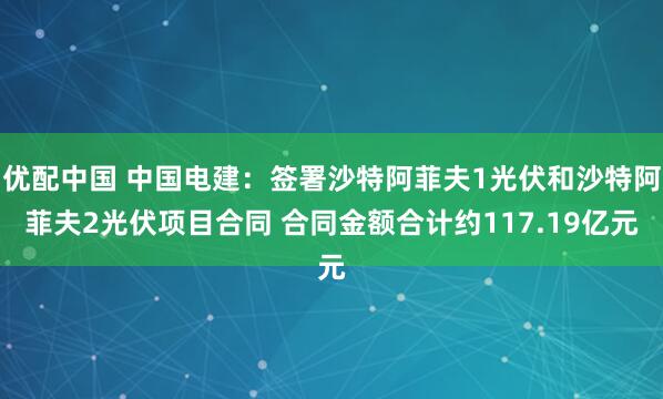 优配中国 中国电建：签署沙特阿菲夫1光伏和沙特阿菲夫2光伏项目合同 合同金额合计约117.19亿元